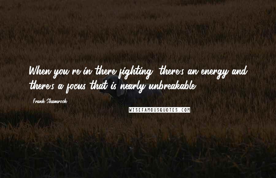 Frank Shamrock Quotes: When you're in there fighting, there's an energy and there's a focus that is nearly unbreakable.