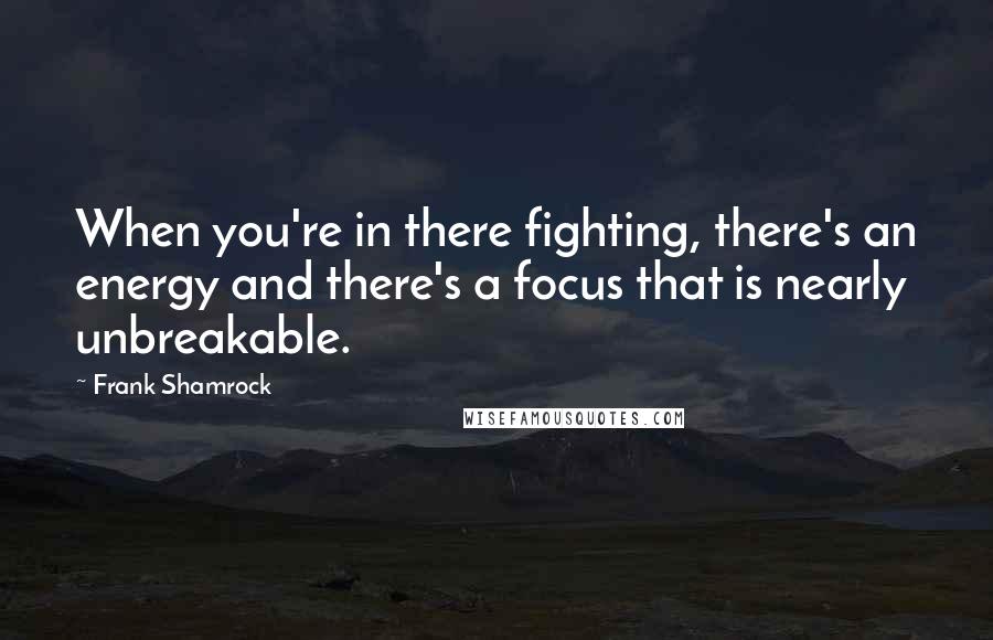 Frank Shamrock Quotes: When you're in there fighting, there's an energy and there's a focus that is nearly unbreakable.