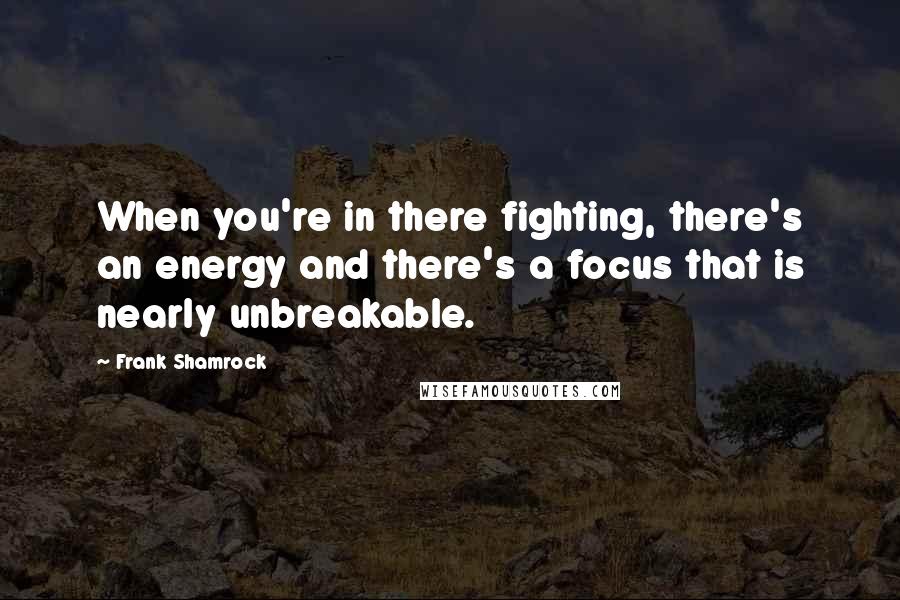 Frank Shamrock Quotes: When you're in there fighting, there's an energy and there's a focus that is nearly unbreakable.