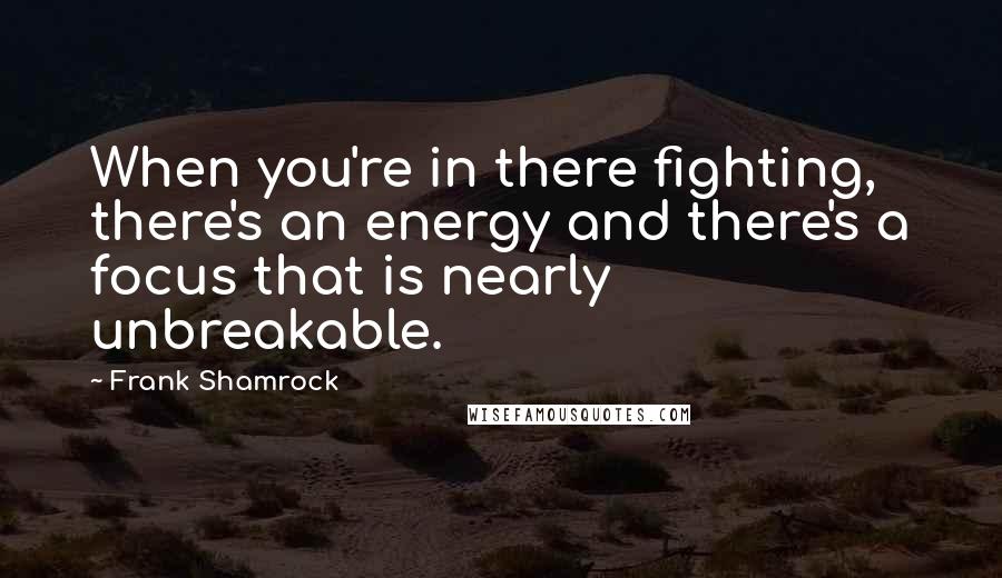 Frank Shamrock Quotes: When you're in there fighting, there's an energy and there's a focus that is nearly unbreakable.