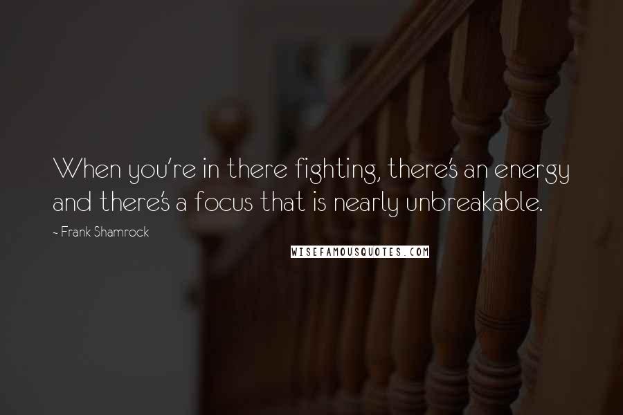 Frank Shamrock Quotes: When you're in there fighting, there's an energy and there's a focus that is nearly unbreakable.