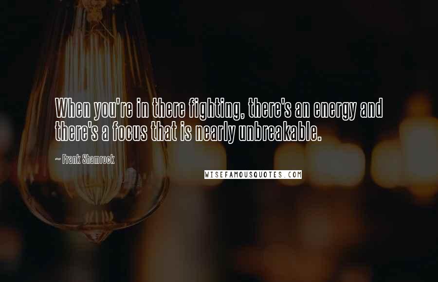 Frank Shamrock Quotes: When you're in there fighting, there's an energy and there's a focus that is nearly unbreakable.