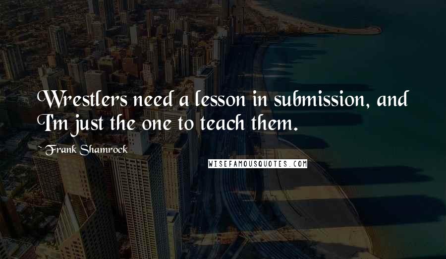 Frank Shamrock Quotes: Wrestlers need a lesson in submission, and I'm just the one to teach them.