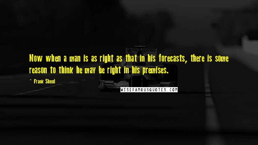 Frank Sheed Quotes: Now when a man is as right as that in his forecasts, there is some reason to think he may be right in his premises.