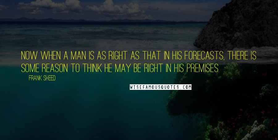 Frank Sheed Quotes: Now when a man is as right as that in his forecasts, there is some reason to think he may be right in his premises.