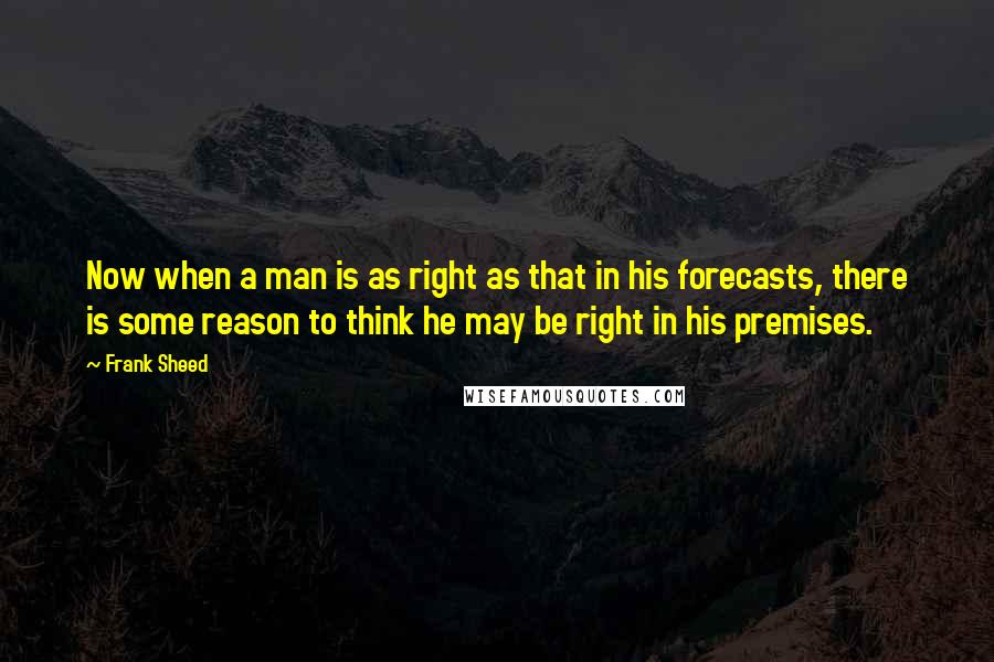Frank Sheed Quotes: Now when a man is as right as that in his forecasts, there is some reason to think he may be right in his premises.