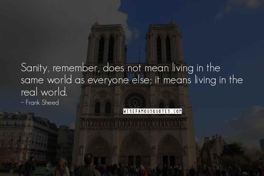 Frank Sheed Quotes: Sanity, remember, does not mean living in the same world as everyone else; it means living in the real world.