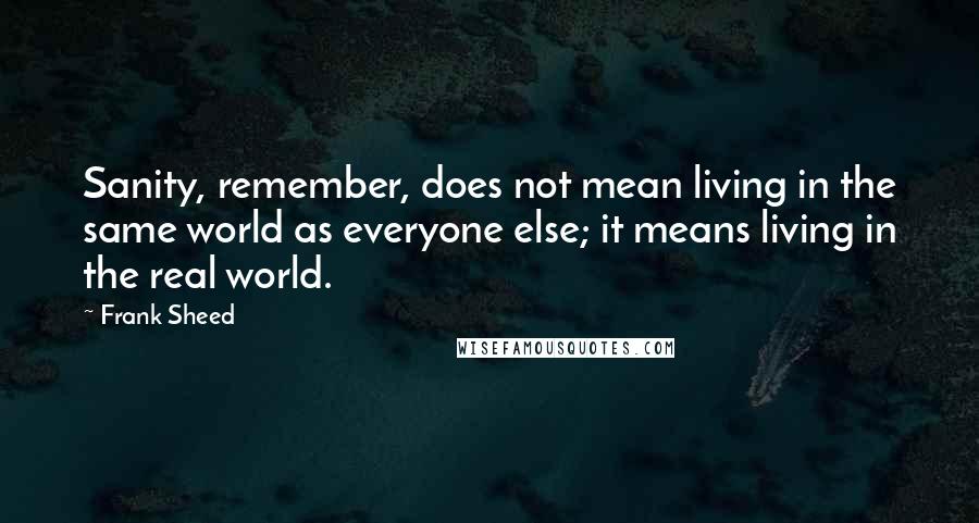 Frank Sheed Quotes: Sanity, remember, does not mean living in the same world as everyone else; it means living in the real world.