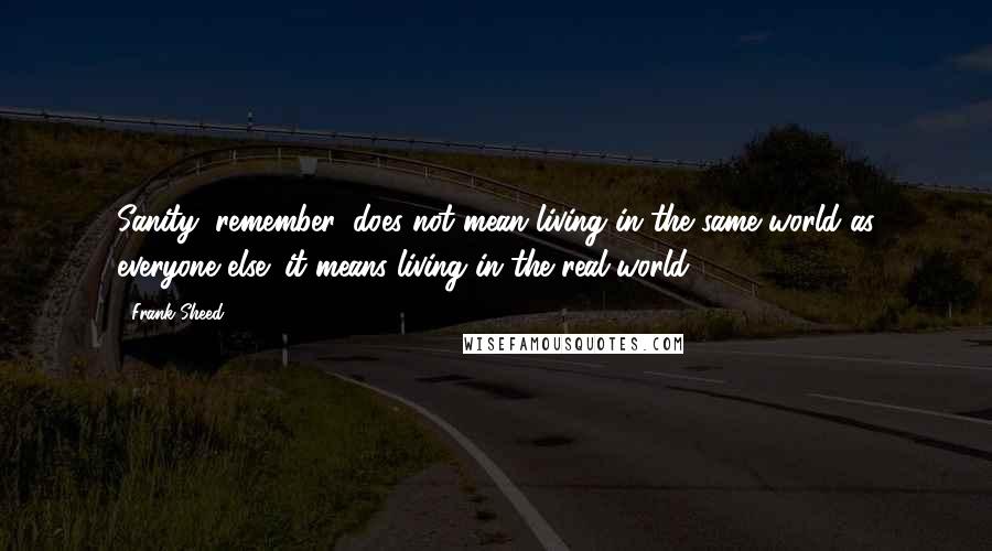 Frank Sheed Quotes: Sanity, remember, does not mean living in the same world as everyone else; it means living in the real world.