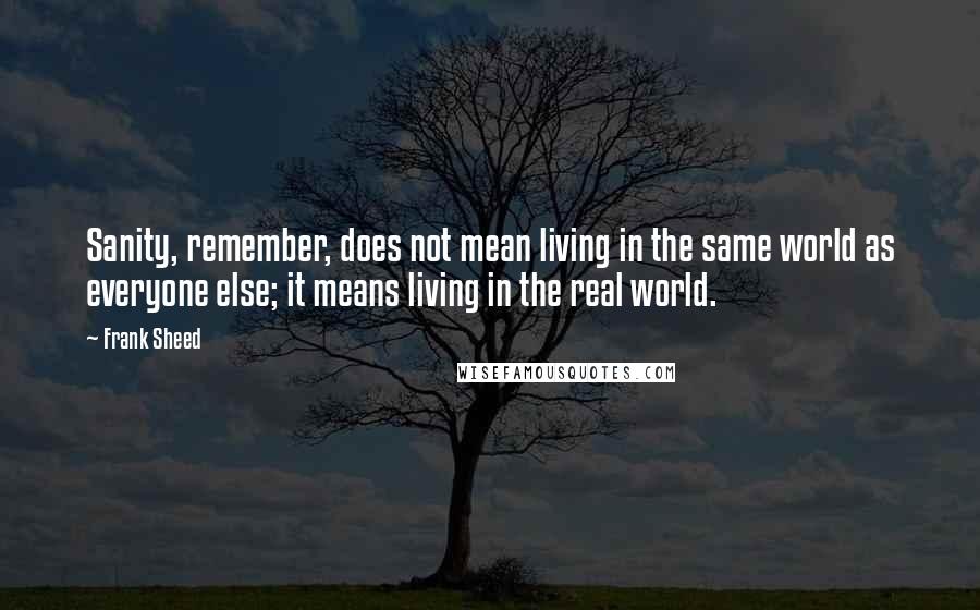 Frank Sheed Quotes: Sanity, remember, does not mean living in the same world as everyone else; it means living in the real world.