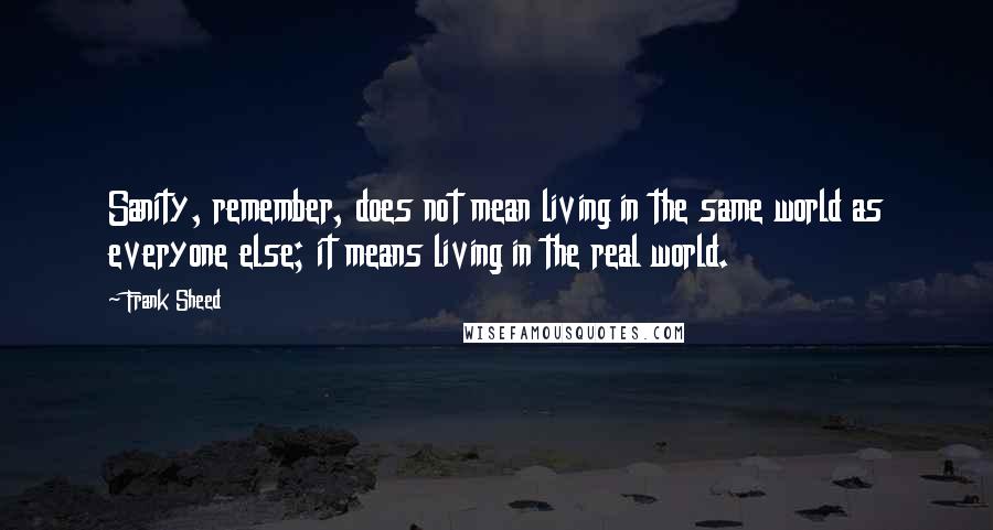 Frank Sheed Quotes: Sanity, remember, does not mean living in the same world as everyone else; it means living in the real world.