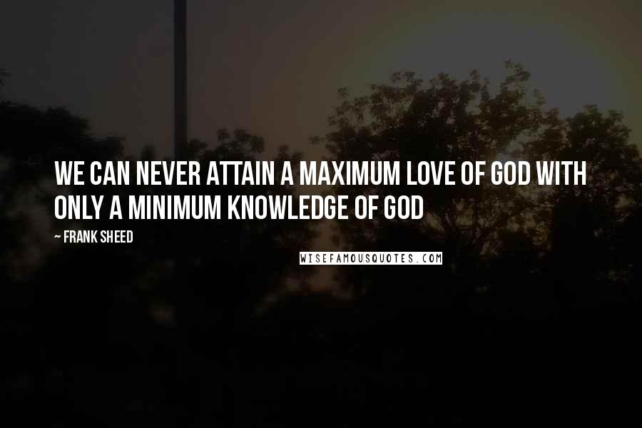 Frank Sheed Quotes: We can never attain a maximum love of God with only a minimum knowledge of God