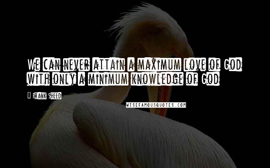 Frank Sheed Quotes: We can never attain a maximum love of God with only a minimum knowledge of God