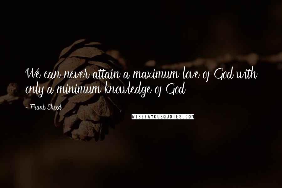 Frank Sheed Quotes: We can never attain a maximum love of God with only a minimum knowledge of God