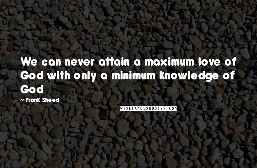 Frank Sheed Quotes: We can never attain a maximum love of God with only a minimum knowledge of God