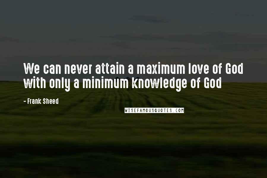 Frank Sheed Quotes: We can never attain a maximum love of God with only a minimum knowledge of God