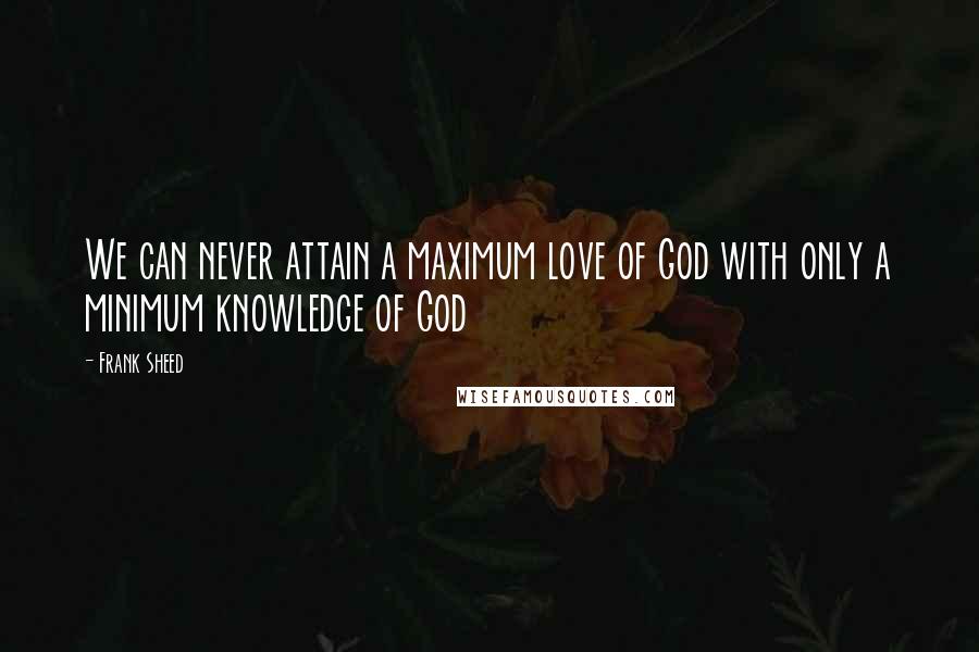 Frank Sheed Quotes: We can never attain a maximum love of God with only a minimum knowledge of God