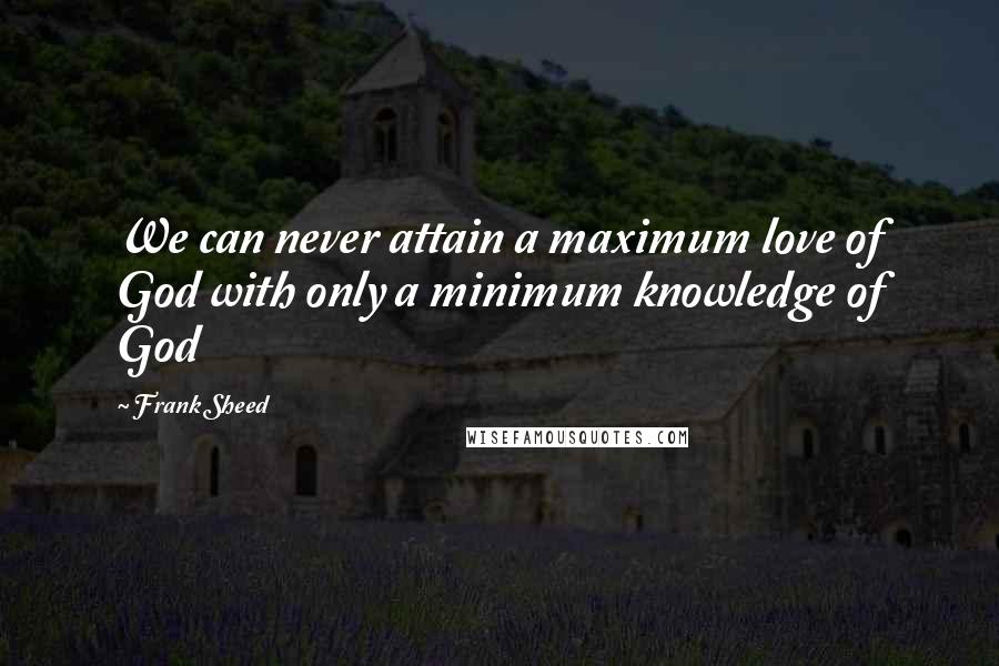 Frank Sheed Quotes: We can never attain a maximum love of God with only a minimum knowledge of God