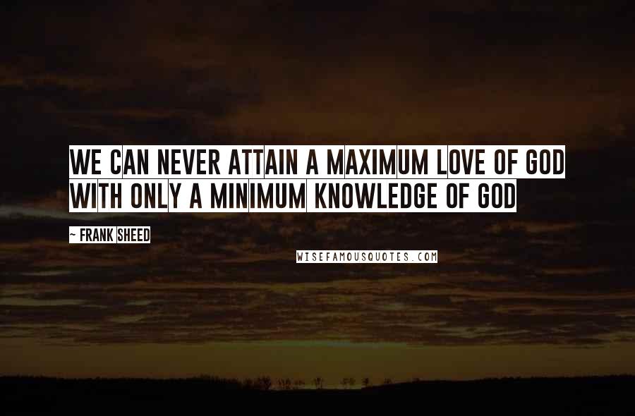 Frank Sheed Quotes: We can never attain a maximum love of God with only a minimum knowledge of God