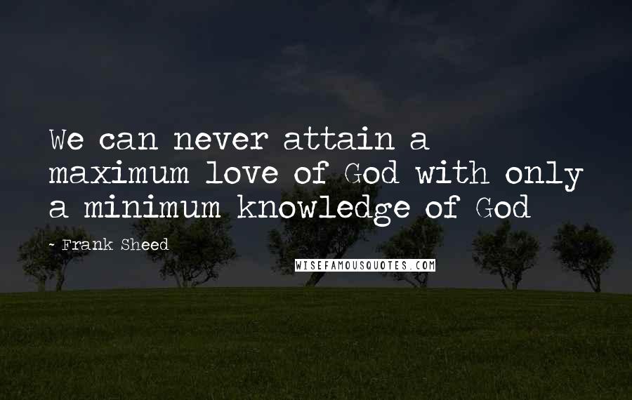 Frank Sheed Quotes: We can never attain a maximum love of God with only a minimum knowledge of God