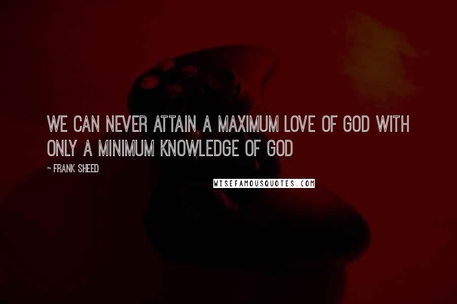 Frank Sheed Quotes: We can never attain a maximum love of God with only a minimum knowledge of God