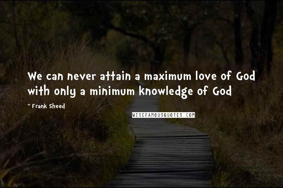 Frank Sheed Quotes: We can never attain a maximum love of God with only a minimum knowledge of God