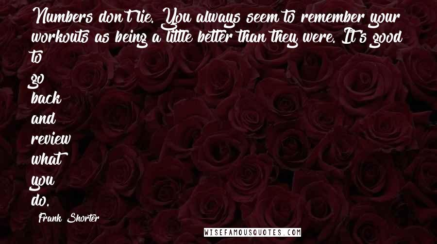 Frank Shorter Quotes: Numbers don't lie. You always seem to remember your workouts as being a little better than they were. It's good to go back and review what you do.