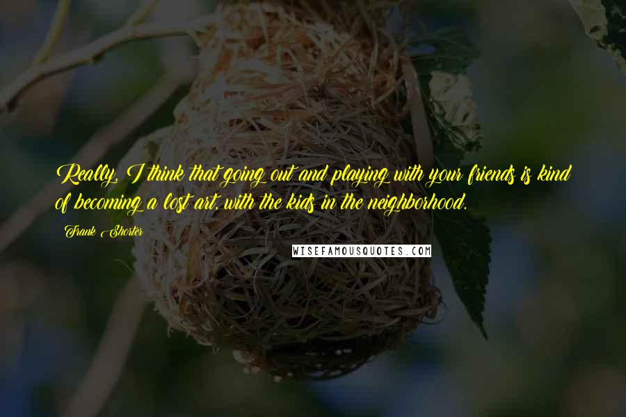 Frank Shorter Quotes: Really, I think that going out and playing with your friends is kind of becoming a lost art, with the kids in the neighborhood.