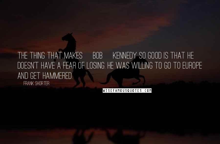 Frank Shorter Quotes: The thing that makes [Bob] Kennedy so good is that he doesn't have a fear of losing. He was willing to go to Europe and get hammered.