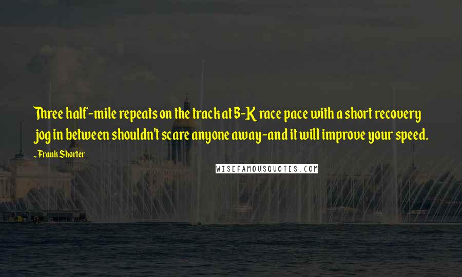 Frank Shorter Quotes: Three half-mile repeats on the track at 5-K race pace with a short recovery jog in between shouldn't scare anyone away-and it will improve your speed.