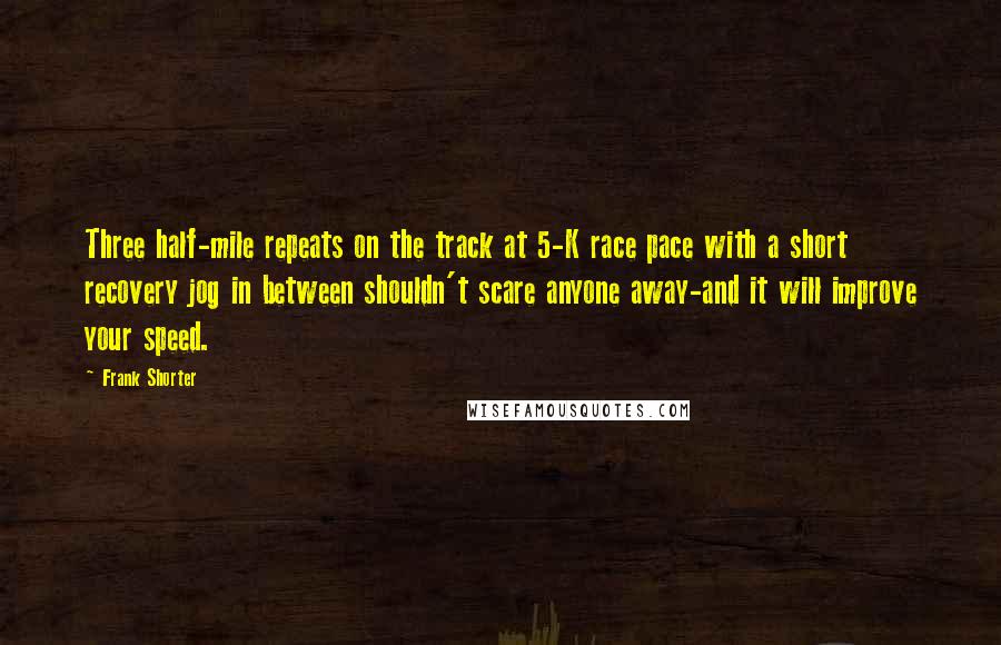 Frank Shorter Quotes: Three half-mile repeats on the track at 5-K race pace with a short recovery jog in between shouldn't scare anyone away-and it will improve your speed.