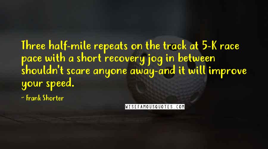 Frank Shorter Quotes: Three half-mile repeats on the track at 5-K race pace with a short recovery jog in between shouldn't scare anyone away-and it will improve your speed.