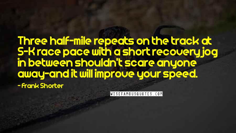 Frank Shorter Quotes: Three half-mile repeats on the track at 5-K race pace with a short recovery jog in between shouldn't scare anyone away-and it will improve your speed.