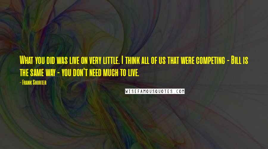 Frank Shorter Quotes: What you did was live on very little. I think all of us that were competing - Bill is the same way - you don't need much to live.