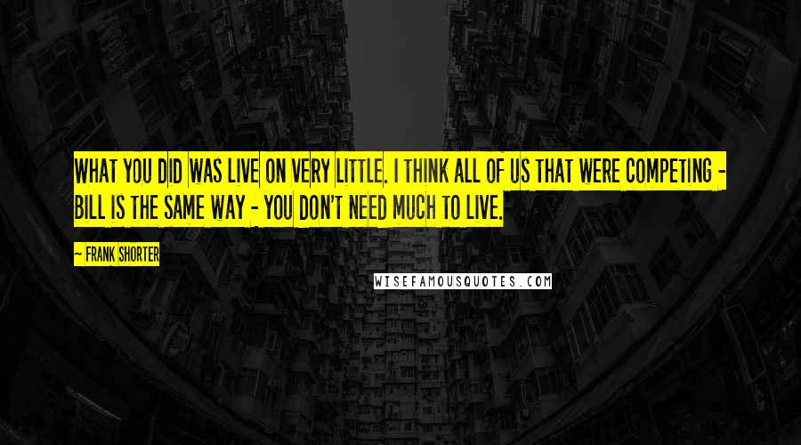 Frank Shorter Quotes: What you did was live on very little. I think all of us that were competing - Bill is the same way - you don't need much to live.