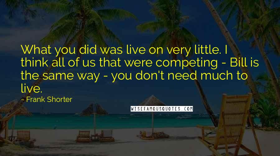 Frank Shorter Quotes: What you did was live on very little. I think all of us that were competing - Bill is the same way - you don't need much to live.