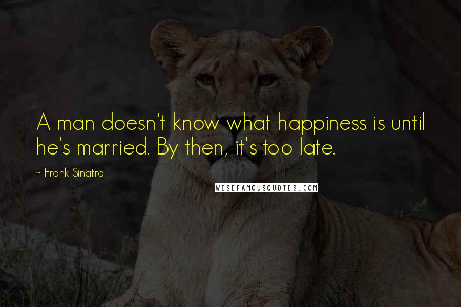 Frank Sinatra Quotes: A man doesn't know what happiness is until he's married. By then, it's too late.