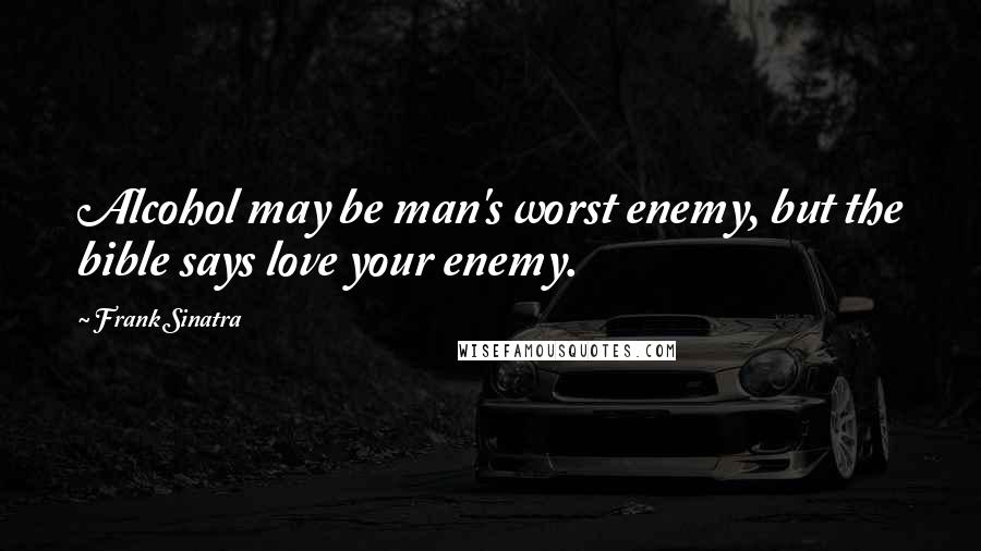 Frank Sinatra Quotes: Alcohol may be man's worst enemy, but the bible says love your enemy.