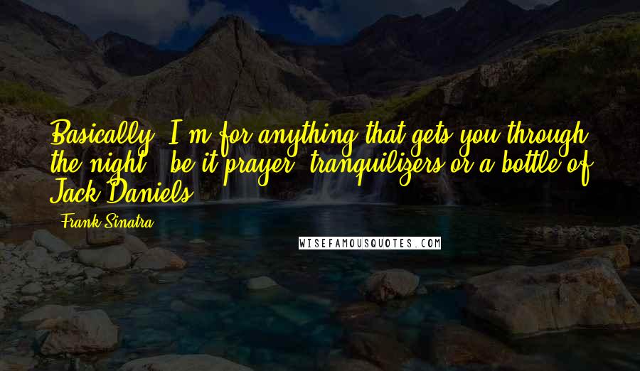 Frank Sinatra Quotes: Basically, I'm for anything that gets you through the night - be it prayer, tranquilizers or a bottle of Jack Daniels.