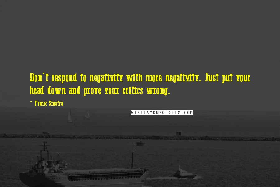 Frank Sinatra Quotes: Don't respond to negativity with more negativity. Just put your head down and prove your critics wrong.