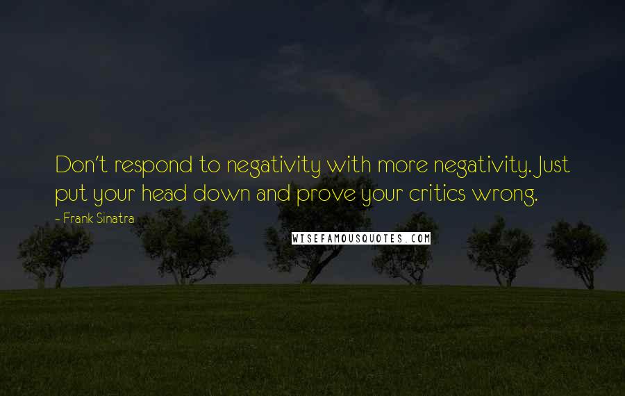 Frank Sinatra Quotes: Don't respond to negativity with more negativity. Just put your head down and prove your critics wrong.