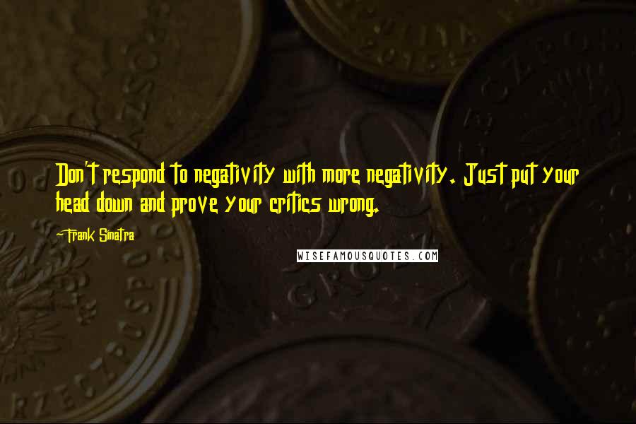 Frank Sinatra Quotes: Don't respond to negativity with more negativity. Just put your head down and prove your critics wrong.