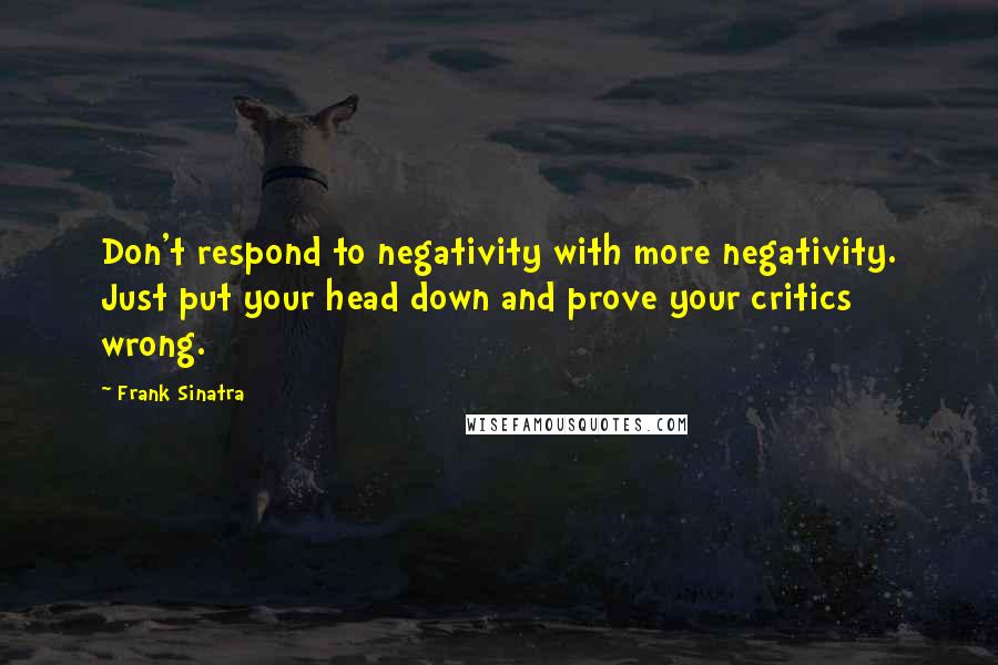 Frank Sinatra Quotes: Don't respond to negativity with more negativity. Just put your head down and prove your critics wrong.