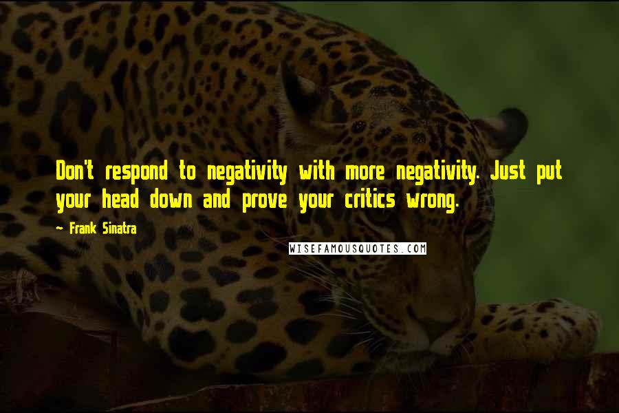 Frank Sinatra Quotes: Don't respond to negativity with more negativity. Just put your head down and prove your critics wrong.