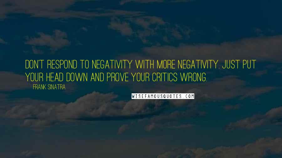 Frank Sinatra Quotes: Don't respond to negativity with more negativity. Just put your head down and prove your critics wrong.