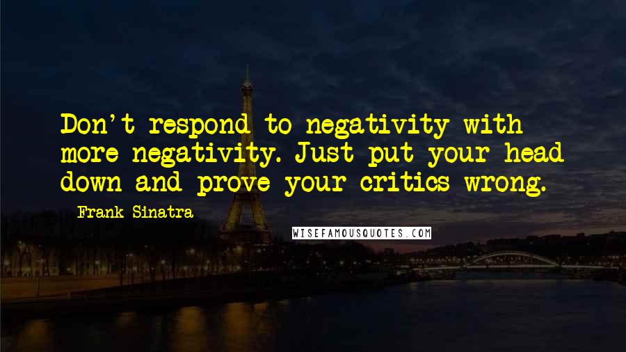 Frank Sinatra Quotes: Don't respond to negativity with more negativity. Just put your head down and prove your critics wrong.