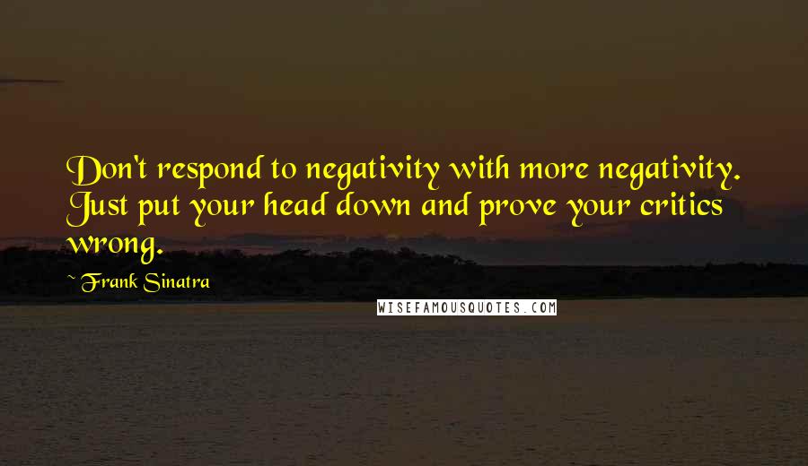 Frank Sinatra Quotes: Don't respond to negativity with more negativity. Just put your head down and prove your critics wrong.
