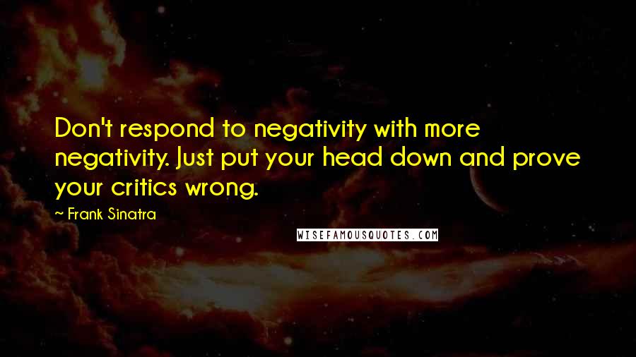 Frank Sinatra Quotes: Don't respond to negativity with more negativity. Just put your head down and prove your critics wrong.