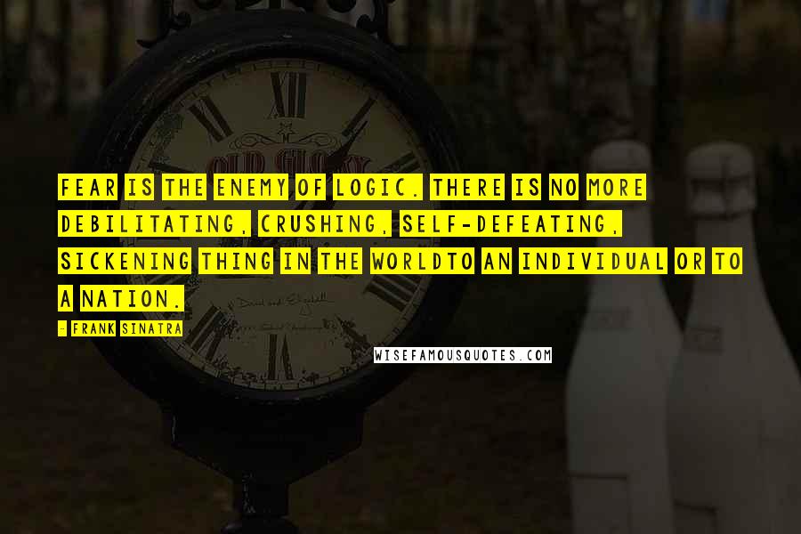 Frank Sinatra Quotes: Fear is the enemy of logic. There is no more debilitating, crushing, self-defeating, sickening thing in the worldto an individual or to a nation.