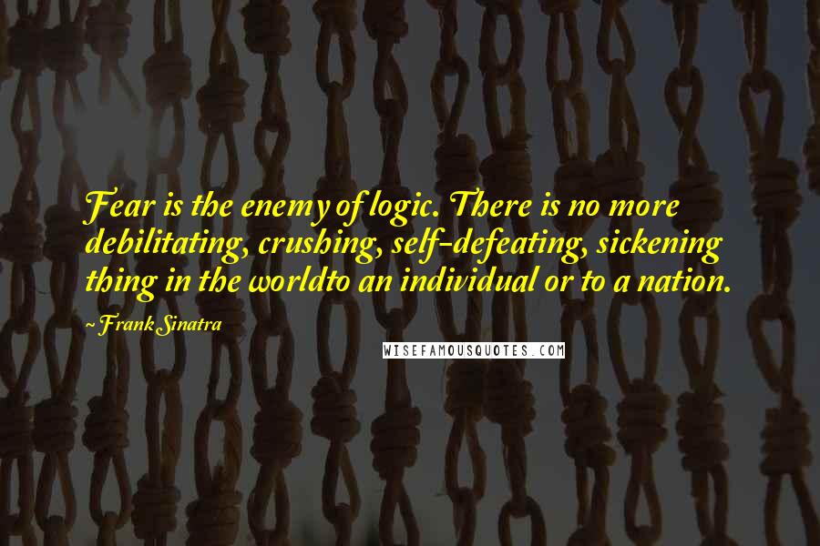 Frank Sinatra Quotes: Fear is the enemy of logic. There is no more debilitating, crushing, self-defeating, sickening thing in the worldto an individual or to a nation.